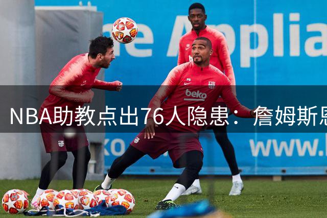 NBA助教点出76人隐患：詹姆斯恩比德又老又慢 场面会非常难看